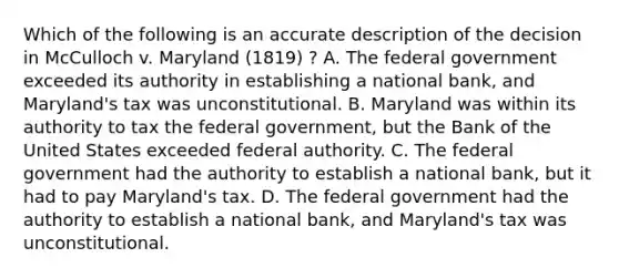 Which of the following is an accurate description of the decision in McCulloch v. Maryland (1819) ? A. The federal government exceeded its authority in establishing a national bank, and Maryland's tax was unconstitutional. B. Maryland was within its authority to tax the federal government, but the Bank of the United States exceeded federal authority. C. The federal government had the authority to establish a national bank, but it had to pay Maryland's tax. D. The federal government had the authority to establish a national bank, and Maryland's tax was unconstitutional.