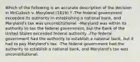 Which of the following is an accurate description of the decision in McCulloch v. Maryland (1819) ? -The federal government exceeded its authority in establishing a national bank, and Maryland's tax was unconstitutional. -Maryland was within its authority to tax the federal government, but the Bank of the United States exceeded federal authority. -The federal government had the authority to establish a national bank, but it had to pay Maryland's tax. -The federal government had the authority to establish a national bank, and Maryland's tax was unconstitutional.