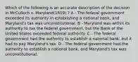 Which of the following is an accurate description of the decision in McCulloch v. Maryland(1819) ? A - The federal government exceeded its authority in establishing a national bank, and Maryland's tax was unconstitutional. B - Maryland was within its authority to tax the federal government, but the Bank of the United States exceeded federal authority. C - The federal government had the authority to establish a national bank, but it had to pay Maryland's tax. D - The federal government had the authority to establish a national bank, and Maryland's tax was unconstitutional.