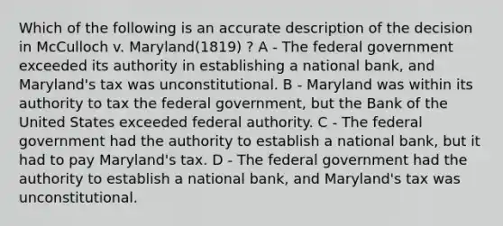 Which of the following is an accurate description of the decision in McCulloch v. Maryland(1819) ? A - The federal government exceeded its authority in establishing a national bank, and Maryland's tax was unconstitutional. B - Maryland was within its authority to tax the federal government, but the Bank of the United States exceeded federal authority. C - The federal government had the authority to establish a national bank, but it had to pay Maryland's tax. D - The federal government had the authority to establish a national bank, and Maryland's tax was unconstitutional.