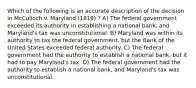 Which of the following is an accurate description of the decision in McCulloch v. Maryland (1819) ? A) The federal government exceeded its authority in establishing a national bank, and Maryland's tax was unconstitutional. B) Maryland was within its authority to tax the federal government, but the Bank of the United States exceeded federal authority. C) The federal government had the authority to establish a national bank, but it had to pay Maryland's tax. D) The federal government had the authority to establish a national bank, and Maryland's tax was unconstitutional.