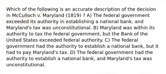 Which of the following is an accurate description of the decision in McCulloch v. Maryland (1819) ? A) The federal government exceeded its authority in establishing a national bank, and Maryland's tax was unconstitutional. B) Maryland was within its authority to tax the federal government, but the Bank of the United States exceeded federal authority. C) The federal government had the authority to establish a national bank, but it had to pay Maryland's tax. D) The federal government had the authority to establish a national bank, and Maryland's tax was unconstitutional.