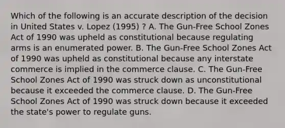 Which of the following is an accurate description of the decision in United States v. Lopez (1995) ? A. The Gun-Free School Zones Act of 1990 was upheld as constitutional because regulating arms is an enumerated power. B. The Gun-Free School Zones Act of 1990 was upheld as constitutional because any interstate commerce is implied in the commerce clause. C. The Gun-Free School Zones Act of 1990 was struck down as unconstitutional because it exceeded the commerce clause. D. The Gun-Free School Zones Act of 1990 was struck down because it exceeded the state's power to regulate guns.