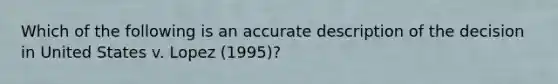 Which of the following is an accurate description of the decision in United States v. Lopez (1995)?