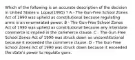 Which of the following is an accurate description of the decision in United States v. Lopez(1995) ? A - The Gun-Free School Zones Act of 1990 was upheld as constitutional because regulating arms is an enumerated power. B - The Gun-Free School Zones Act of 1990 was upheld as constitutional because any interstate commerce is implied in the commerce clause. C - The Gun-Free School Zones Act of 1990 was struck down as unconstitutional because it exceeded the commerce clause. D - The Gun-Free School Zones Act of 1990 was struck down because it exceeded the state's power to regulate guns.