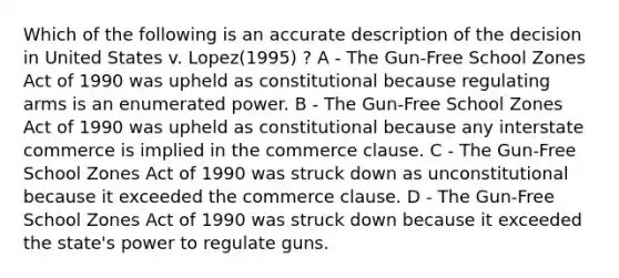 Which of the following is an accurate description of the decision in United States v. Lopez(1995) ? A - The Gun-Free School Zones Act of 1990 was upheld as constitutional because regulating arms is an enumerated power. B - The Gun-Free School Zones Act of 1990 was upheld as constitutional because any interstate commerce is implied in the commerce clause. C - The Gun-Free School Zones Act of 1990 was struck down as unconstitutional because it exceeded the commerce clause. D - The Gun-Free School Zones Act of 1990 was struck down because it exceeded the state's power to regulate guns.