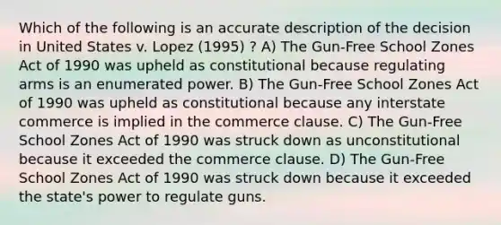 Which of the following is an accurate description of the decision in United States v. Lopez (1995) ? A) The Gun-Free School Zones Act of 1990 was upheld as constitutional because regulating arms is an enumerated power. B) The Gun-Free School Zones Act of 1990 was upheld as constitutional because any interstate commerce is implied in the commerce clause. C) The Gun-Free School Zones Act of 1990 was struck down as unconstitutional because it exceeded the commerce clause. D) The Gun-Free School Zones Act of 1990 was struck down because it exceeded the state's power to regulate guns.