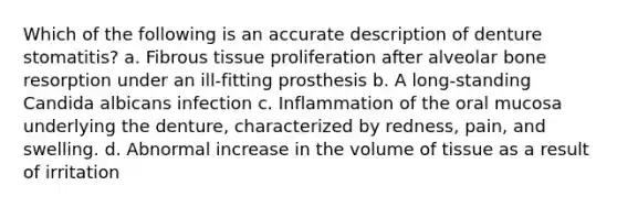 Which of the following is an accurate description of denture stomatitis? a. Fibrous tissue proliferation after alveolar bone resorption under an ill-fitting prosthesis b. A long-standing Candida albicans infection c. Inflammation of the oral mucosa underlying the denture, characterized by redness, pain, and swelling. d. Abnormal increase in the volume of tissue as a result of irritation