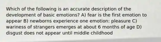 Which of the following is an accurate description of the development of basic emotions? A) fear is the first emotion to appear B) newborns experience one emotion: pleasure C) wariness of strangers emerges at about 6 months of age D) disgust does not appear until middle childhood