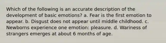 Which of the following is an accurate description of the development of basic emotions? a. Fear is the first emotion to appear. b. Disgust does not appear until middle childhood. c. Newborns experience one emotion: pleasure. d. Wariness of strangers emerges at about 6 months of age.