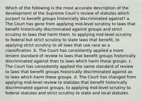 Which of the following is the most accurate description of the development of the Supreme Court's review of statutes which purport to benefit groups historically discriminated against? a. The Court has gone from applying mid-level scrutiny to laws that benefit historically discriminated against groups and strict scrutiny to laws that harm them, to applying mid-level scrutiny to federal but strict scrutiny to state laws that benefit, to applying strict scrutiny to all laws that use race as a classification. b. The Court has consistently applied a more lenient standard of review to laws that benefit groups historically discriminated against than to laws which harm those groups. c. The Court has consistently applied the same standard of review to laws that benefit groups historically discriminated against as to laws which harm these groups. d. The Court has changed from applying mid-level review to statutes that benefit historically discriminated against groups, to applying mid-level scrutiny to federal statutes and strict scrutiny to state and local statutes.