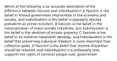 Which of the following is an accurate description of the difference between fascism and individualism? A Fascism is the belief in limited government intervention in the economy and society, and individualism is the belief in popularly elected presidents or prime ministers. B Fascism is the belief in the nationalization of major private industries, and individualism is the belief in the abolition of private property. C Fascism is the belief in an extreme nationalist ideology, and individualism is the belief that preserving individual freedom is more important than collective goals. D Fascism is the belief that income disparities should be reduced, and individualism is a philosophy that supports the rights of common people over government.