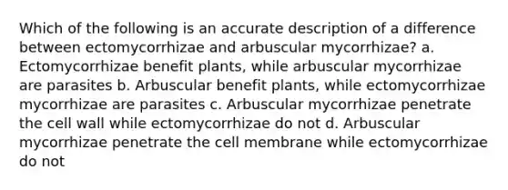 Which of the following is an accurate description of a difference between ectomycorrhizae and arbuscular mycorrhizae? a. Ectomycorrhizae benefit plants, while arbuscular mycorrhizae are parasites b. Arbuscular benefit plants, while ectomycorrhizae mycorrhizae are parasites c. Arbuscular mycorrhizae penetrate the cell wall while ectomycorrhizae do not d. Arbuscular mycorrhizae penetrate the cell membrane while ectomycorrhizae do not