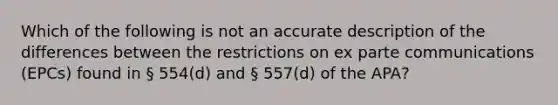 Which of the following is not an accurate description of the differences between the restrictions on ex parte communications (EPCs) found in § 554(d) and § 557(d) of the APA?