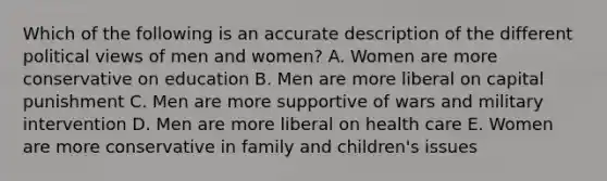 Which of the following is an accurate description of the different political views of men and women? A. Women are more conservative on education B. Men are more liberal on capital punishment C. Men are more supportive of wars and military intervention D. Men are more liberal on health care E. Women are more conservative in family and children's issues