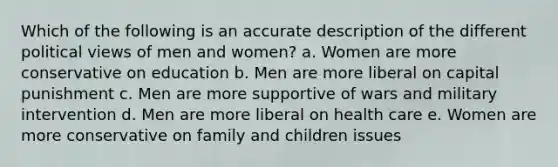 Which of the following is an accurate description of the different political views of men and women? a. Women are more conservative on education b. Men are more liberal on capital punishment c. Men are more supportive of wars and military intervention d. Men are more liberal on health care e. Women are more conservative on family and children issues