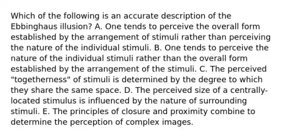 Which of the following is an accurate description of the Ebbinghaus illusion? A. One tends to perceive the overall form established by the arrangement of stimuli rather than perceiving the nature of the individual stimuli. B. One tends to perceive the nature of the individual stimuli rather than the overall form established by the arrangement of the stimuli. C. The perceived "togetherness" of stimuli is determined by the degree to which they share the same space. D. The perceived size of a centrally-located stimulus is influenced by the nature of surrounding stimuli. E. The principles of closure and proximity combine to determine the perception of complex images.