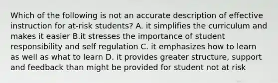 Which of the following is not an accurate description of effective instruction for at-risk students? A. it simplifies the curriculum and makes it easier B.it stresses the importance of student responsibility and self regulation C. it emphasizes how to learn as well as what to learn D. it provides greater structure, support and feedback than might be provided for student not at risk