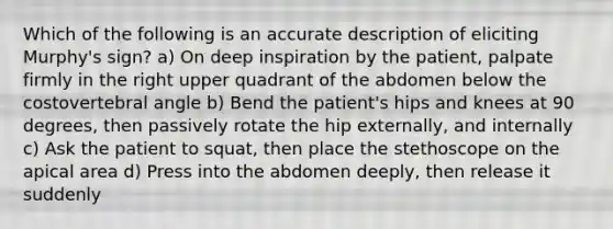 Which of the following is an accurate description of eliciting Murphy's sign? a) On deep inspiration by the patient, palpate firmly in the right upper quadrant of the abdomen below the costovertebral angle b) Bend the patient's hips and knees at 90 degrees, then passively rotate the hip externally, and internally c) Ask the patient to squat, then place the stethoscope on the apical area d) Press into the abdomen deeply, then release it suddenly