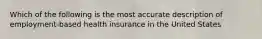 Which of the following is the most accurate description of employment-based health insurance in the United States