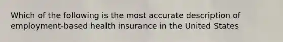 Which of the following is the most accurate description of employment-based health insurance in the United States