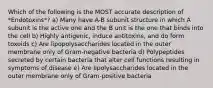 Which of the following is the MOST accurate description of *Endotoxins*? a) Many have A-B subunit structure in which A subunit is the active one and the B unit is the one that binds into the cell b) Highly antigenic, induce antitoxins, and do form toxoids c) Are lipopolysaccharides located in the outer membrane only of Gram-negative bacteria d) Polypeptides secreted by certain bacteria that alter cell functions resulting in symptoms of disease e) Are lipolysaccharides located in the outer membrane only of Gram-positive bacteria