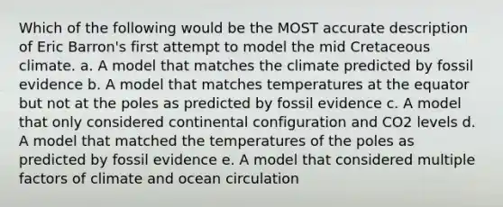 Which of the following would be the MOST accurate description of Eric Barron's first attempt to model the mid Cretaceous climate. a. A model that matches the climate predicted by fossil evidence b. A model that matches temperatures at the equator but not at the poles as predicted by fossil evidence c. A model that only considered continental configuration and CO2 levels d. A model that matched the temperatures of the poles as predicted by fossil evidence e. A model that considered multiple factors of climate and ocean circulation