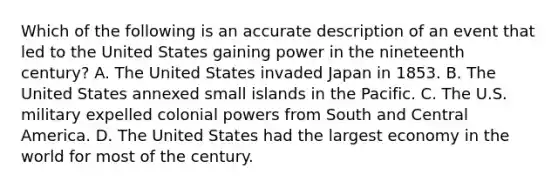 Which of the following is an accurate description of an event that led to the United States gaining power in the nineteenth century? A. The United States invaded Japan in 1853. B. The United States annexed small islands in the Pacific. C. The U.S. military expelled colonial powers from South and Central America. D. The United States had the largest economy in the world for most of the century.