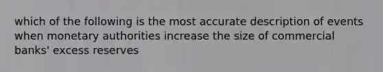 which of the following is the most accurate description of events when monetary authorities increase the size of commercial banks' excess reserves