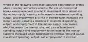 Which of the following is the most accurate description of events when monetary authorities increase the size of commercial banks' excess reserves? a) a fall in investment rates decreases the money supply, causing an increase in investment spending, output, and employment b) a rise in interest rates increases the money supply, causing a decrease in investment spending, output, and employment c) The money supply is decreased which increases the interest rate, and causes investment spending, output and employment to decrease d) The money supply is increased which decreased the interest rate and causes investment spending, output, and employment to increase