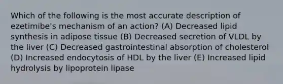 Which of the following is the most accurate description of ezetimibe's mechanism of an action? (A) Decreased lipid synthesis in adipose tissue (B) Decreased secretion of VLDL by the liver (C) Decreased gastrointestinal absorption of cholesterol (D) Increased endocytosis of HDL by the liver (E) Increased lipid hydrolysis by lipoprotein lipase