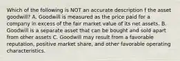 Which of the following is NOT an accurate description f the asset goodwill? A. Goodwill is measured as the price paid for a company in excess of the fair market value of its net assets. B. Goodwill is a separate asset that can be bought and sold apart from other assets C. Goodwill may result from a favorable reputation, positive market share, and other favorable operating characteristics.