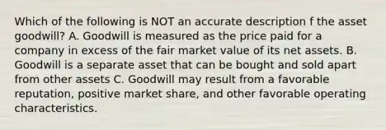 Which of the following is NOT an accurate description f the asset goodwill? A. Goodwill is measured as the price paid for a company in excess of the fair market value of its net assets. B. Goodwill is a separate asset that can be bought and sold apart from other assets C. Goodwill may result from a favorable reputation, positive market share, and other favorable operating characteristics.