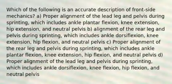 Which of the following is an accurate description of front-side mechanics? a) Proper alignment of the lead leg and pelvis during sprinting, which includes ankle plantar flexion, knee extension, hip extension, and neutral pelvis b) alignment of the rear leg and pelvis during sprinting, which includes ankle dorsiflexion, knee extension, hip flexion, and neutral pelvis c) Proper alignment of the rear leg and pelvis during sprinting, which includes ankle plantar flexion, knee extension, hip flexion, and neutral pelvis d) Proper alignment of the lead leg and pelvis during sprinting, which includes ankle dorsiflexion, knee flexion, hip flexion, and neutral pelvis