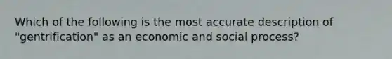 Which of the following is the most accurate description of "gentrification" as an economic and social process?