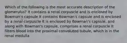 Which of the following is the most accurate description of the glomerulus? It contains a renal corpuscle and is enclosed by Bowman's capsule It contains Bowman's capsule and is enclosed by a renal corpuscle It is enclosed by Bowman's capsule, and along with Bowman's capsule, comprises a renal corpuscle It filters blood into the proximal convoluted tubule, which is in the renal medulla