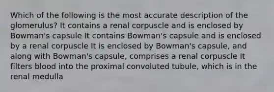 Which of the following is the most accurate description of the glomerulus? It contains a renal corpuscle and is enclosed by Bowman's capsule It contains Bowman's capsule and is enclosed by a renal corpuscle It is enclosed by Bowman's capsule, and along with Bowman's capsule, comprises a renal corpuscle It filters blood into the proximal convoluted tubule, which is in the renal medulla