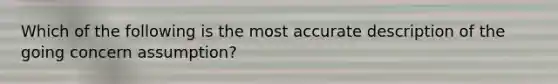 Which of the following is the most accurate description of the going concern assumption?