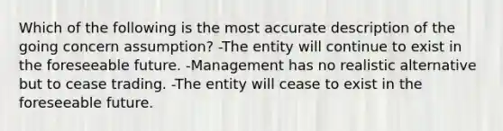 Which of the following is the most accurate description of the going concern assumption? -The entity will continue to exist in the foreseeable future. -Management has no realistic alternative but to cease trading. -The entity will cease to exist in the foreseeable future.