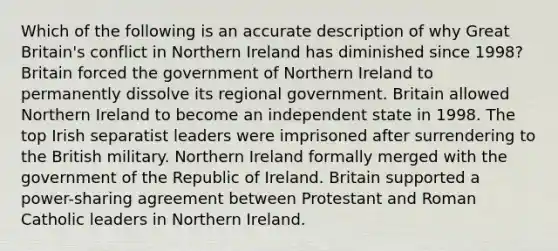 Which of the following is an accurate description of why Great Britain's conflict in Northern Ireland has diminished since 1998? Britain forced the government of Northern Ireland to permanently dissolve its regional government. Britain allowed Northern Ireland to become an independent state in 1998. The top Irish separatist leaders were imprisoned after surrendering to the British military. Northern Ireland formally merged with the government of the Republic of Ireland. Britain supported a power-sharing agreement between Protestant and Roman Catholic leaders in Northern Ireland.