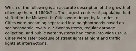 Which of the following is an accurate description of the growth of cities by the mid-1800s? a. The largest centers of population had shifted to the Midwest. b. Cities were ringed by factories. c. Cities were becoming separated into neighborhoods based on socioeconomic levels. d. Sewer systems, regular garbage collection, and public water systems had come into wide use. e. Cities were safer because of street lights at night and traffic lights at intersections.