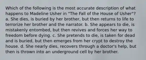 Which of the following is the most accurate description of what happens to Madeline Usher in "The Fall of the House of Usher"? a. She dies, is buried by her brother, but then returns to life to terrorize her brother and the narrator. b. She appears to die, is mistakenly entombed, but then revives and forces her way to freedom before dying. c. She pretends to die, is taken for dead and is buried, but then emerges from her crypt to destroy the house. d. She nearly dies, recovers through a doctor's help, but then is thrown into an underground cell by her brother.