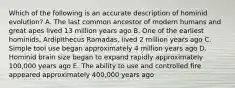 Which of the following is an accurate description of hominid evolution? A. The last common ancestor of modern humans and great apes lived 13 million years ago B. One of the earliest hominids, Ardipithecus Ramadas, lived 2 million years ago C. Simple tool use began approximately 4 million years ago D. Hominid brain size began to expand rapidly approximately 100,000 years ago E. The ability to use and controlled fire appeared approximately 400,000 years ago