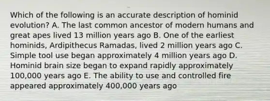 Which of the following is an accurate description of hominid evolution? A. The last common ancestor of modern humans and great apes lived 13 million years ago B. One of the earliest hominids, Ardipithecus Ramadas, lived 2 million years ago C. Simple tool use began approximately 4 million years ago D. Hominid brain size began to expand rapidly approximately 100,000 years ago E. The ability to use and controlled fire appeared approximately 400,000 years ago