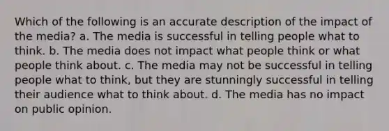 Which of the following is an accurate description of the impact of the media? a. The media is successful in telling people what to think. b. The media does not impact what people think or what people think about. c. The media may not be successful in telling people what to think, but they are stunningly successful in telling their audience what to think about. d. The media has no impact on public opinion.