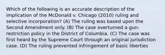 Which of the following is an accurate description of the implication of the McDonald v. Chicago (2010) ruling and selective incorporation? (A) The ruling was based upon the Second Amendment only. (B) The case overturned a gun-restriction policy in the District of Columbia. (C) The case was first heard by the Supreme Court through an original jurisdiction case. (D) The ruling prevented infringement of basic liberties