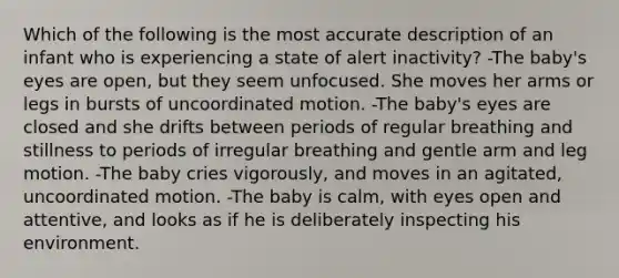 Which of the following is the most accurate description of an infant who is experiencing a state of alert inactivity? -The baby's eyes are open, but they seem unfocused. She moves her arms or legs in bursts of uncoordinated motion. -The baby's eyes are closed and she drifts between periods of regular breathing and stillness to periods of irregular breathing and gentle arm and leg motion. -The baby cries vigorously, and moves in an agitated, uncoordinated motion. -The baby is calm, with eyes open and attentive, and looks as if he is deliberately inspecting his environment.