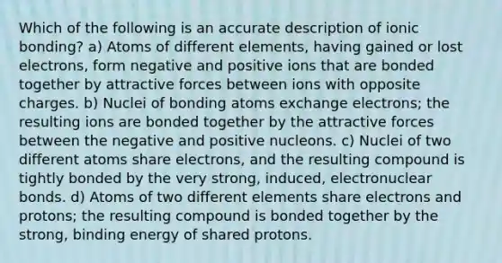 Which of the following is an accurate description of <a href='https://www.questionai.com/knowledge/kxN6NZjKZA-ionic-bonding' class='anchor-knowledge'>ionic bonding</a>? a) Atoms of different elements, having gained or lost electrons, form negative and positive ions that are bonded together by attractive forces between ions with opposite charges. b) Nuclei of bonding atoms exchange electrons; the resulting ions are bonded together by the attractive forces between the negative and positive nucleons. c) Nuclei of two different atoms share electrons, and the resulting compound is tightly bonded by the very strong, induced, electronuclear bonds. d) Atoms of two different elements share electrons and protons; the resulting compound is bonded together by the strong, binding energy of shared protons.