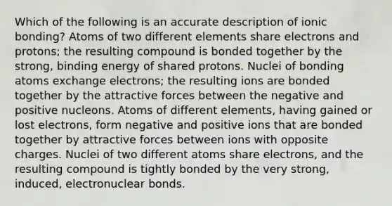 Which of the following is an accurate description of <a href='https://www.questionai.com/knowledge/kxN6NZjKZA-ionic-bonding' class='anchor-knowledge'>ionic bonding</a>? Atoms of two different elements share electrons and protons; the resulting compound is bonded together by the strong, <a href='https://www.questionai.com/knowledge/kmPrx20IcP-binding-energy' class='anchor-knowledge'>binding energy</a> of shared protons. Nuclei of bonding atoms exchange electrons; the resulting ions are bonded together by the attractive forces between the negative and positive nucleons. Atoms of different elements, having gained or lost electrons, form negative and positive ions that are bonded together by attractive forces between ions with opposite charges. Nuclei of two different atoms share electrons, and the resulting compound is tightly bonded by the very strong, induced, electronuclear bonds.