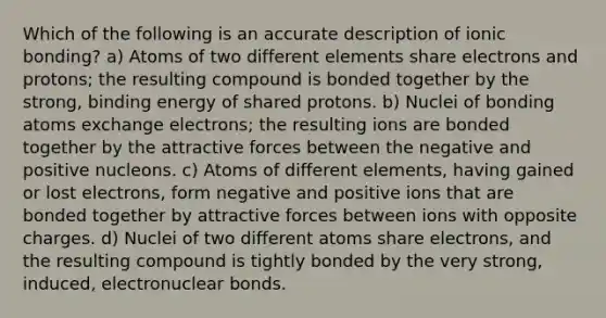 Which of the following is an accurate description of <a href='https://www.questionai.com/knowledge/kxN6NZjKZA-ionic-bonding' class='anchor-knowledge'>ionic bonding</a>? a) Atoms of two different elements share electrons and protons; the resulting compound is bonded together by the strong, binding energy of shared protons. b) Nuclei of bonding atoms exchange electrons; the resulting ions are bonded together by the attractive forces between the negative and positive nucleons. c) Atoms of different elements, having gained or lost electrons, form negative and positive ions that are bonded together by attractive forces between ions with opposite charges. d) Nuclei of two different atoms share electrons, and the resulting compound is tightly bonded by the very strong, induced, electronuclear bonds.